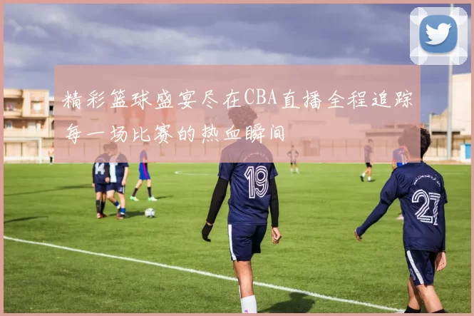 精彩篮球盛宴尽在CBA直播全程追踪每一场比赛的热血瞬间