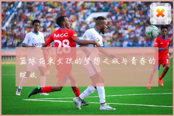 篮球花束女孩的梦想之旅与青春的绽放