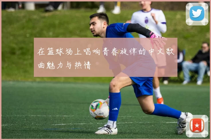 在篮球场上唱响青春旋律的中文歌曲魅力与热情
