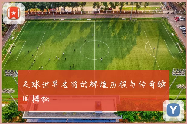 足球世界名将的辉煌历程与传奇瞬间揭秘