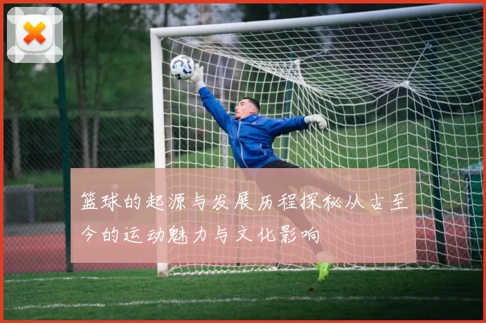 篮球的起源与发展历程探秘从古至今的运动魅力与文化影响